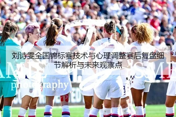 刘诗雯全国锦标赛技术与心理调整赛后复盘细节解析与未来观察点
