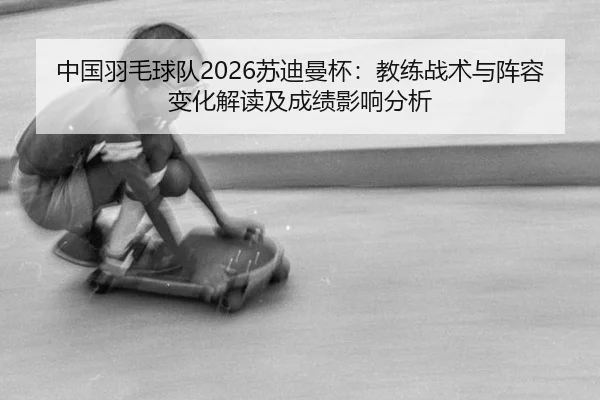 中国羽毛球队2026苏迪曼杯：教练战术与阵容变化解读及成绩影响分析