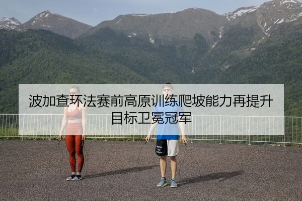 波加查环法赛前高原训练爬坡能力再提升 目标卫冕冠军
